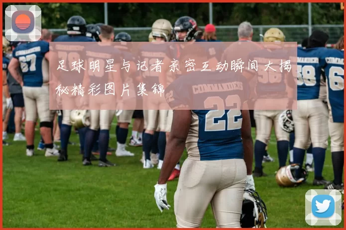 足球明星与记者亲密互动瞬间大揭秘精彩图片集锦