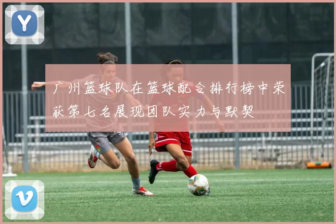 广州篮球队在篮球配合排行榜中荣获第七名展现团队实力与默契