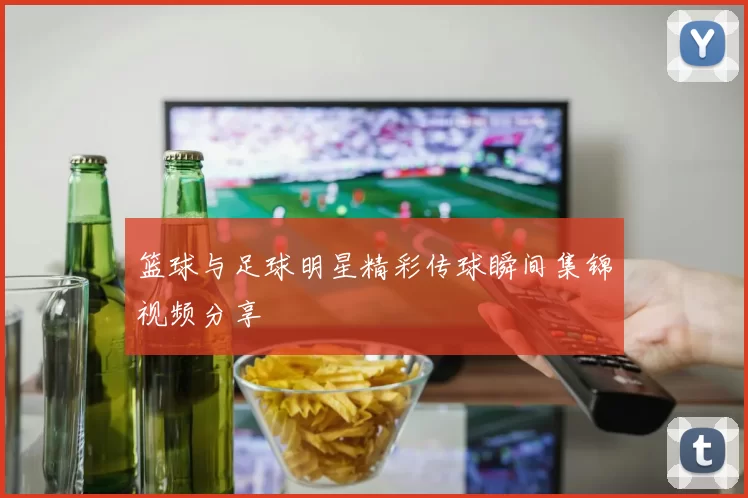 篮球与足球明星精彩传球瞬间集锦视频分享