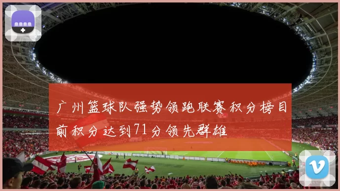 广州篮球队强势领跑联赛积分榜目前积分达到71分领先群雄