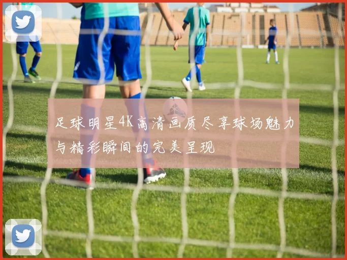 足球明星4K高清画质尽享球场魅力与精彩瞬间的完美呈现