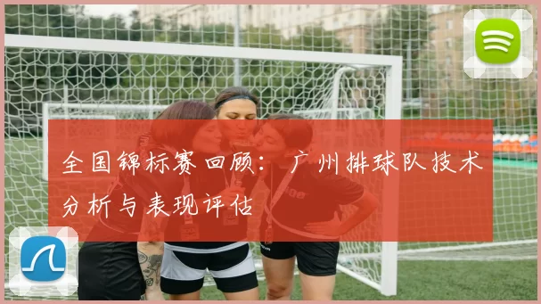 全国锦标赛回顾：广州排球队技术分析与表现评估