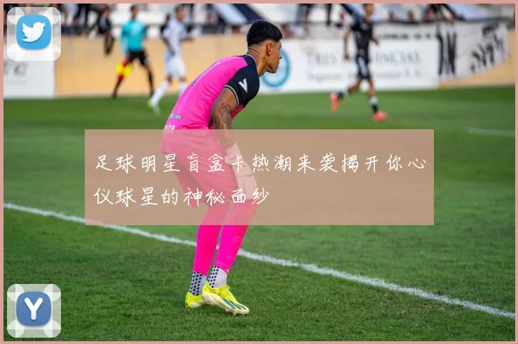 足球明星盲盒卡热潮来袭揭开你心仪球星的神秘面纱