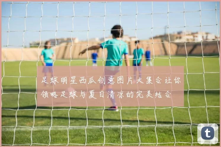 足球明星西瓜创意图片大集合让你领略足球与夏日清凉的完美结合