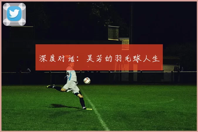 深度对话：吴芳的羽毛球人生