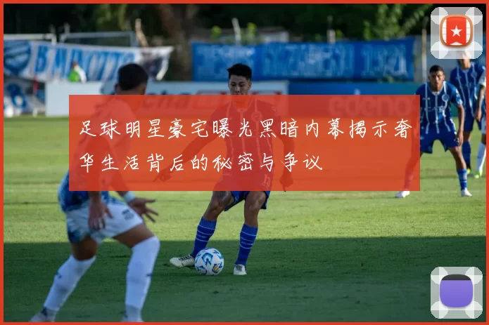 足球明星豪宅曝光黑暗内幕揭示奢华生活背后的秘密与争议